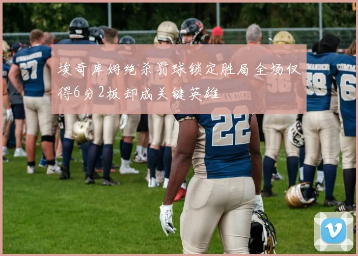 埃奇库姆绝杀罚球锁定胜局全场仅得6分2板却成关键英雄