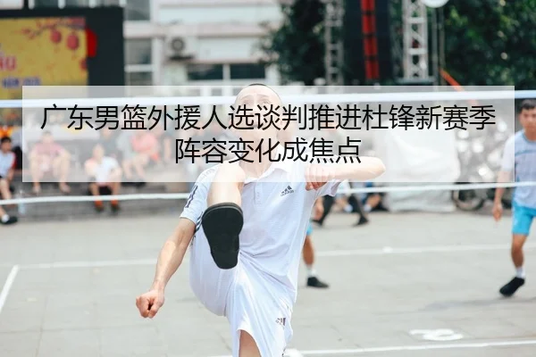 广东男篮外援人选谈判推进杜锋新赛季阵容变化成焦点